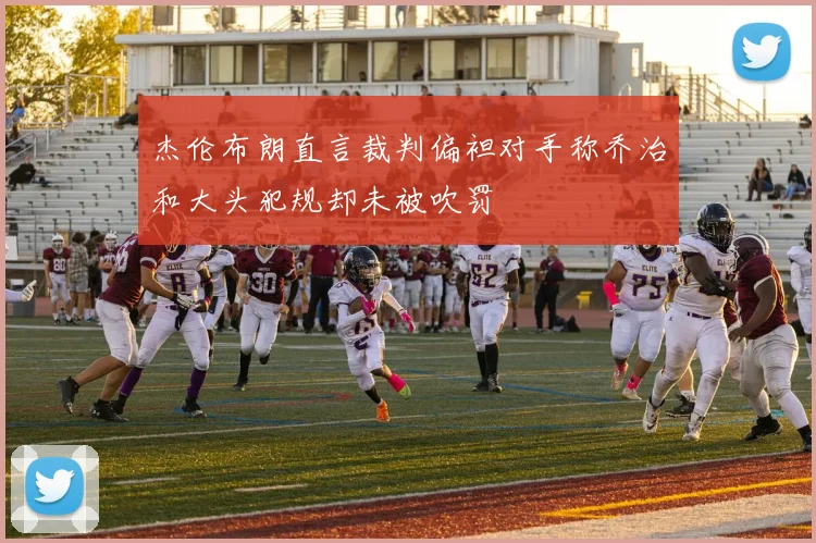 杰伦布朗直言裁判偏袒对手称乔治和大头犯规却未被吹罚